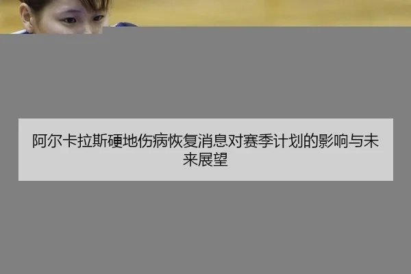 阿尔卡拉斯硬地伤病恢复消息对赛季计划的影响与未来展望